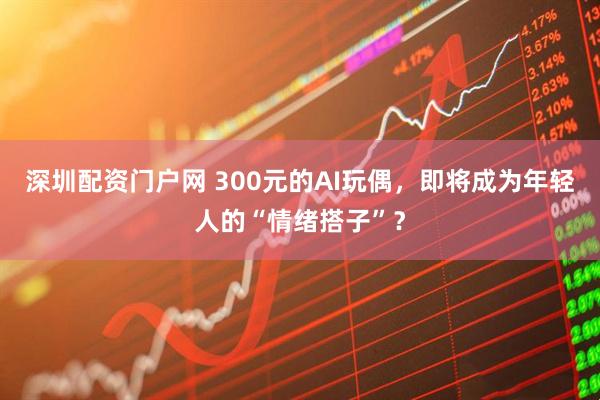 深圳配资门户网 300元的AI玩偶，即将成为年轻人的“情绪搭子”？