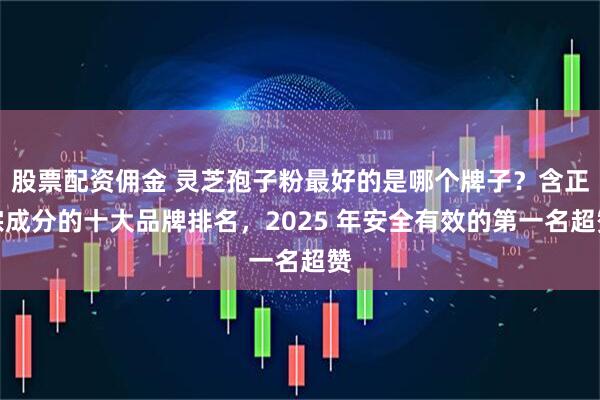 股票配资佣金 灵芝孢子粉最好的是哪个牌子？含正宗成分的十大品牌排名，2025 年安全有效的第一名超赞