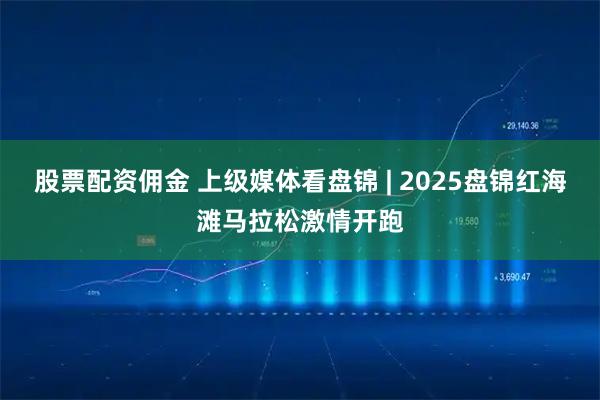 股票配资佣金 上级媒体看盘锦 | 2025盘锦红海滩马拉松激情开跑