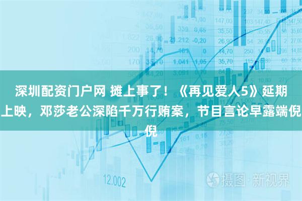 深圳配资门户网 摊上事了！《再见爱人5》延期上映，邓莎老公深陷千万行贿案，节目言论早露端倪