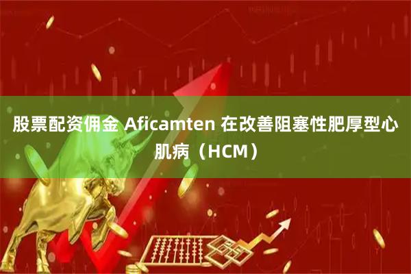 股票配资佣金 Aficamten 在改善阻塞性肥厚型心肌病（HCM）