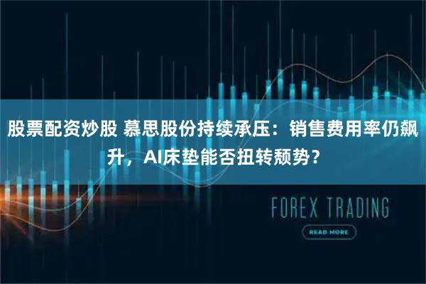 股票配资炒股 慕思股份持续承压：销售费用率仍飙升，AI床垫能否扭转颓势？