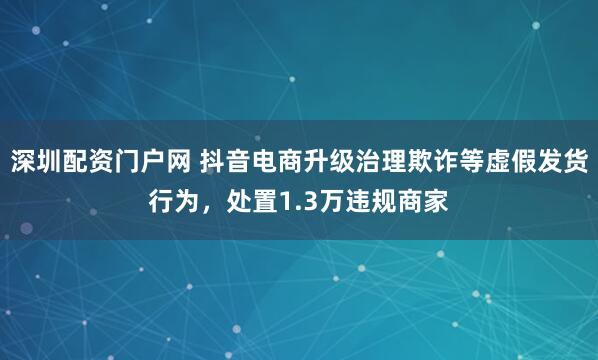 深圳配资门户网 抖音电商升级治理欺诈等虚假发货行为，处置1.3万违规商家