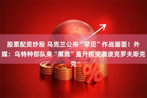 股票配资炒股 乌克兰公布“罕见”作战画面！外媒：乌特种部队乘“黑鹰”直升机突袭波克罗夫斯克