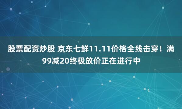 股票配资炒股 京东七鲜11.11价格全线击穿！满99减20终极放价正在进行中
