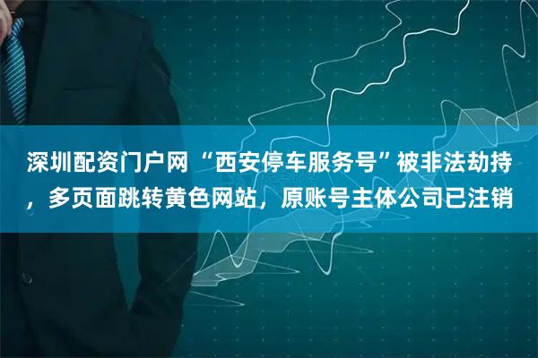 深圳配资门户网 “西安停车服务号”被非法劫持，多页面跳转黄色网站，原账号主体公司已注销