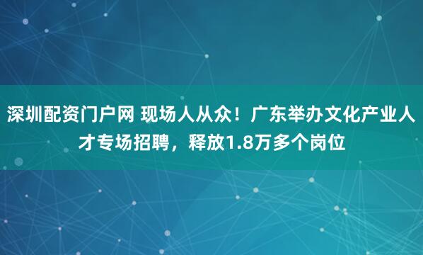 深圳配资门户网 现场人从众！广东举办文化产业人才专场招聘，释放1.8万多个岗位