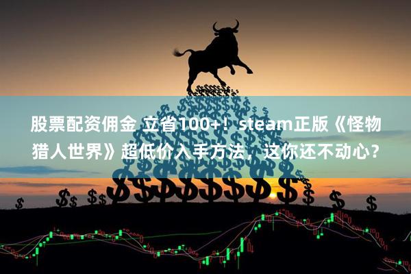 股票配资佣金 立省100+！steam正版《怪物猎人世界》超低价入手方法，这你还不动心？