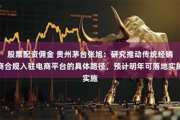 股票配资佣金 贵州茅台张旭：研究推动传统经销商合规入驻电商平台的具体路径，预计明年可落地实施