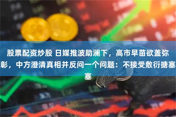 股票配资炒股 日媒推波助澜下，高市早苗欲盖弥彰，中方澄清真相并反问一个问题：不接受敷衍搪塞