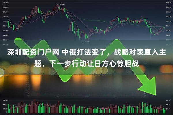 深圳配资门户网 中俄打法变了，战略对表直入主题，下一步行动让日方心惊胆战