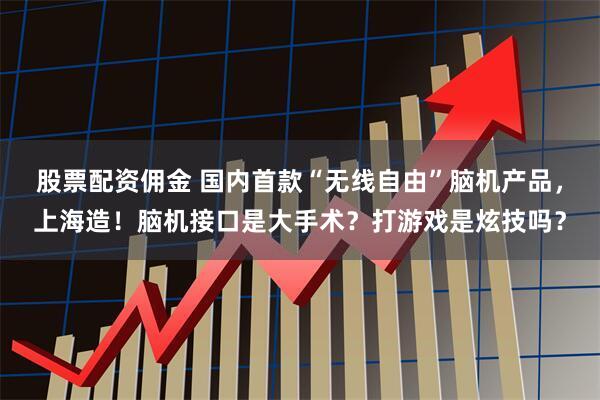 股票配资佣金 国内首款“无线自由”脑机产品，上海造！脑机接口是大手术？打游戏是炫技吗？