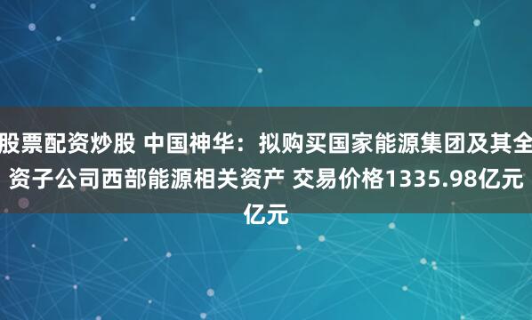 股票配资炒股 中国神华：拟购买国家能源集团及其全资子公司西部能源相关资产 交易价格1335.98亿元