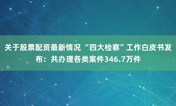 关于股票配资最新情况 “四大检察”工作白皮书发布：共办理各类案件346.7万件