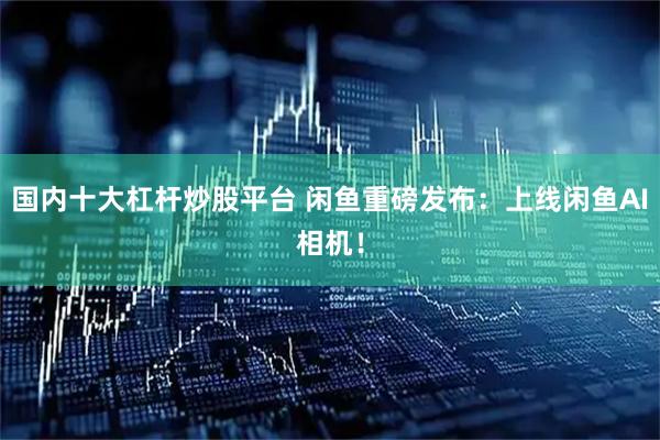 国内十大杠杆炒股平台 闲鱼重磅发布：上线闲鱼AI相机！