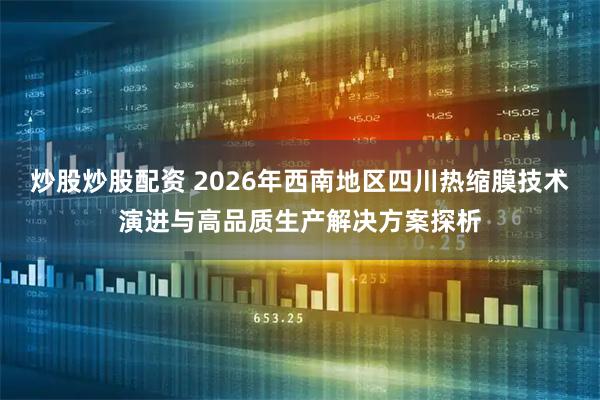 炒股炒股配资 2026年西南地区四川热缩膜技术演进与高品质生产解决方案探析